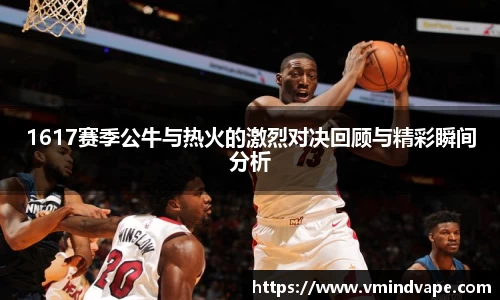 必一1617赛季公牛与热火的激烈对决回顾与精彩瞬间分析